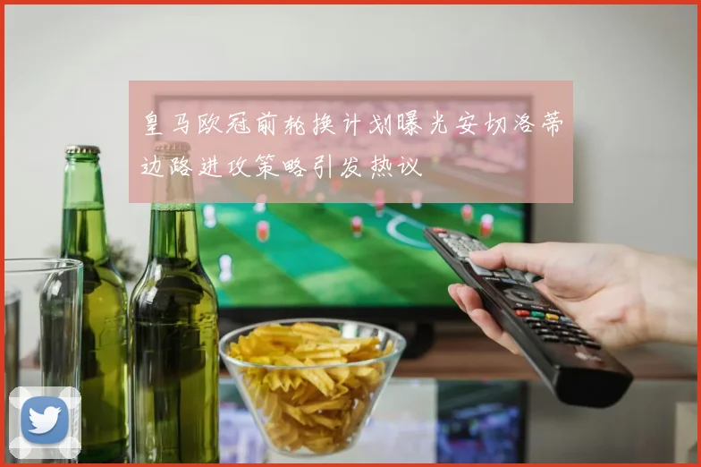 皇马欧冠前轮换计划曝光安切洛蒂边路进攻策略引发热议