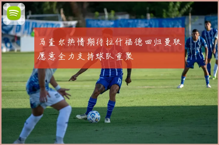 马奎尔热情期待拉什福德回归曼联愿意全力支持球队重聚