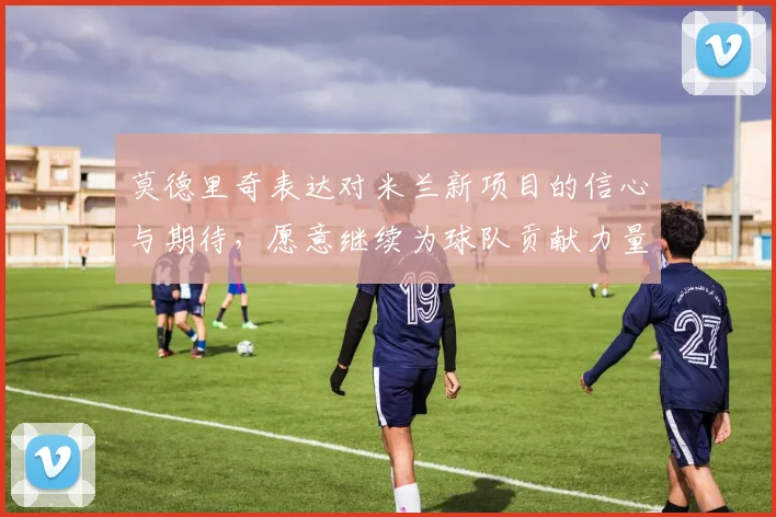 莫德里奇表达对米兰新项目的信心与期待，愿意继续为球队贡献力量