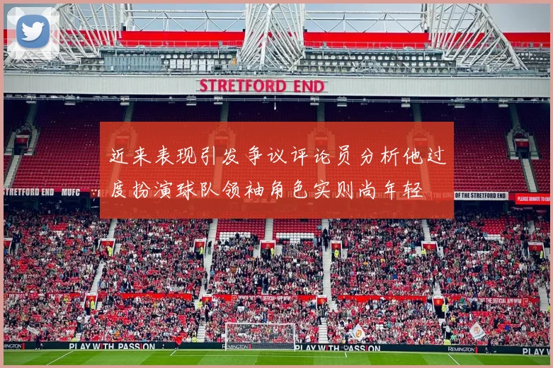近来表现引发争议评论员分析他过度扮演球队领袖角色实则尚年轻