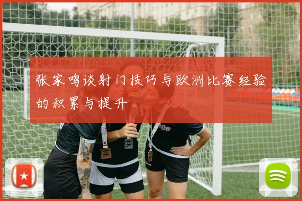 张家鸣谈射门技巧与欧洲比赛经验的积累与提升