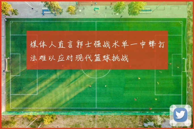 媒体人直言郭士强战术单一中锋打法难以应对现代篮球挑战