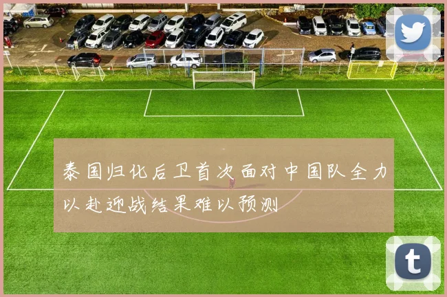 泰国归化后卫首次面对中国队全力以赴迎战结果难以预测