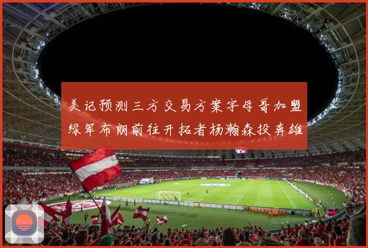 美记预测三方交易方案字母哥加盟绿军布朗前往开拓者杨瀚森投奔雄鹿