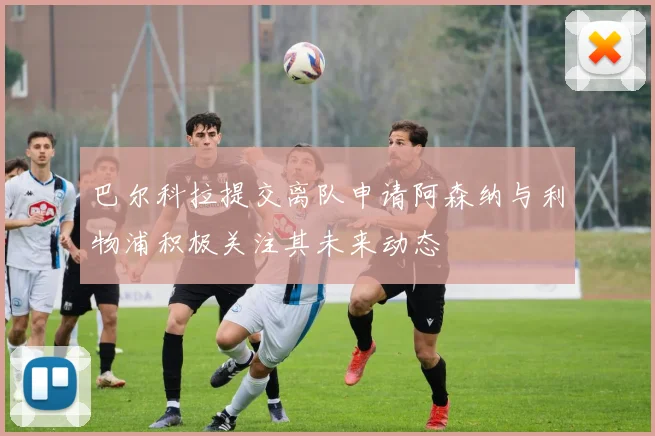 巴尔科拉提交离队申请阿森纳与利物浦积极关注其未来动态