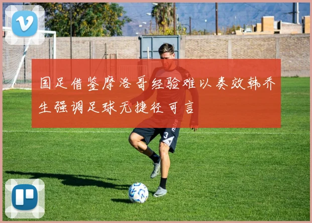 国足借鉴摩洛哥经验难以奏效韩乔生强调足球无捷径可言