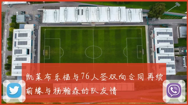 凯莱布乐福与76人签双向合同再续前缘与杨瀚森的队友情