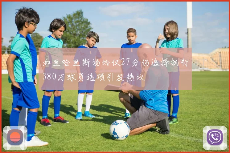 加里哈里斯场均仅27分仍选择执行380万球员选项引发热议