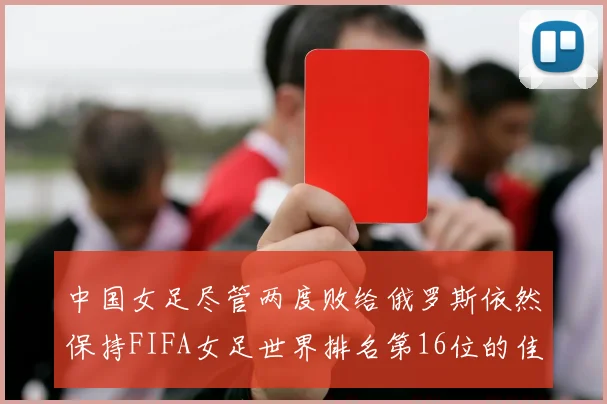 中国女足尽管两度败给俄罗斯依然保持FIFA女足世界排名第16位的佳绩