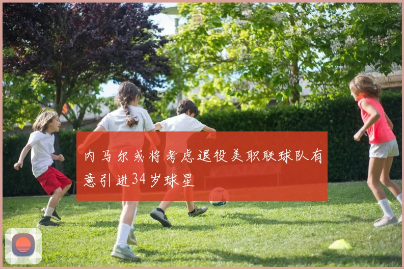 内马尔或将考虑退役美职联球队有意引进34岁球星